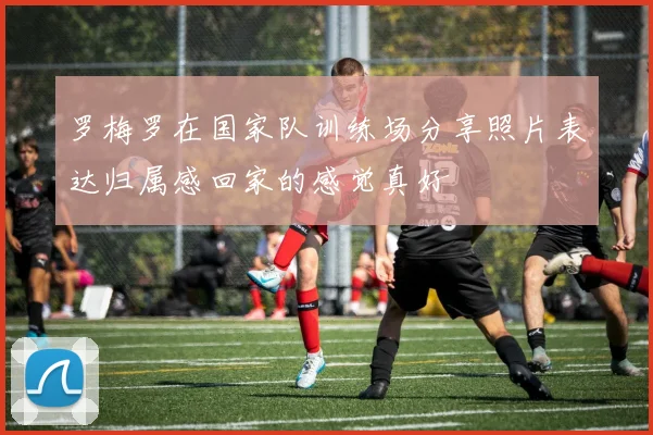 罗梅罗在国家队训练场分享照片表达归属感回家的感觉真好