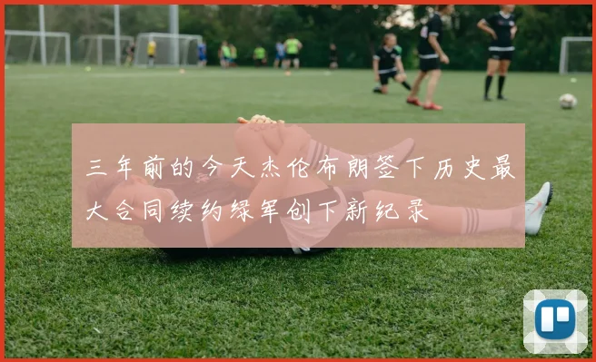 三年前的今天杰伦布朗签下历史最大合同续约绿军创下新纪录