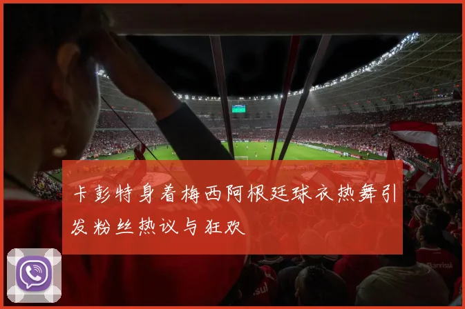 卡彭特身着梅西阿根廷球衣热舞引发粉丝热议与狂欢