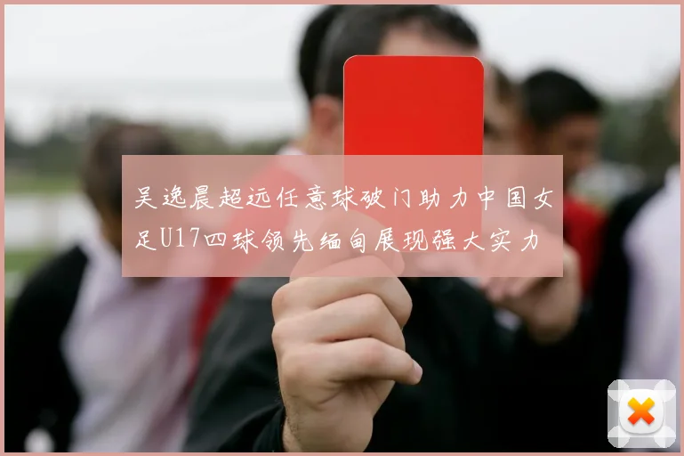 吴逸晨超远任意球破门助力中国女足U17四球领先缅甸展现强大实力