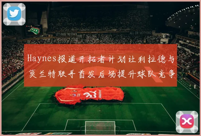 Haynes报道开拓者计划让利拉德与莫兰特联手首发后场提升球队竞争力