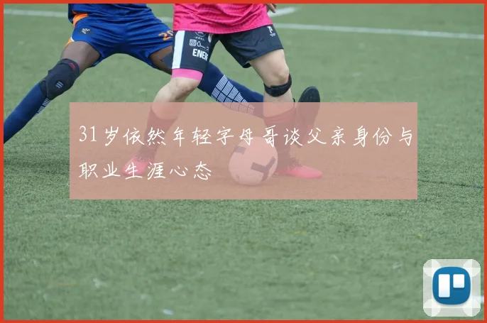 31岁依然年轻字母哥谈父亲身份与职业生涯心态