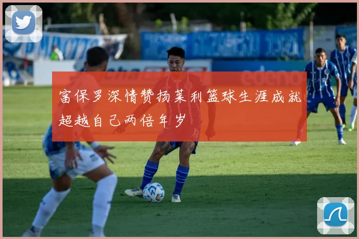 富保罗深情赞扬莱利篮球生涯成就超越自己两倍年岁