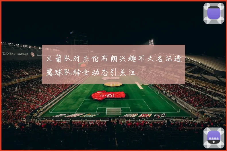 火箭队对杰伦布朗兴趣不大名记透露球队转会动态引关注