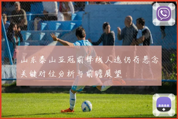 山东泰山亚冠前锋线人选仍存悬念关键对位分析与前瞻展望