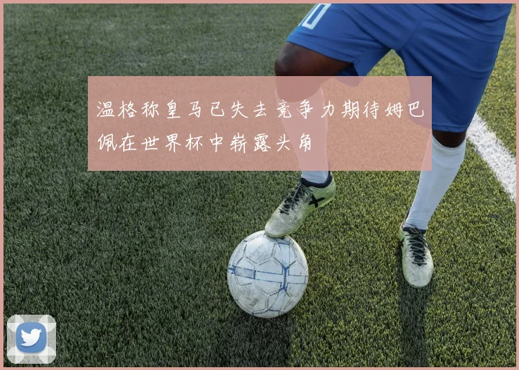 温格称皇马已失去竞争力期待姆巴佩在世界杯中崭露头角