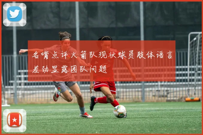 名嘴点评火箭队现状球员肢体语言差劲显露团队问题