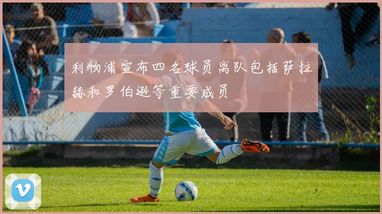 利物浦宣布四名球员离队包括萨拉赫和罗伯逊等重要成员