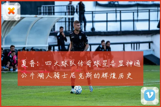 夏普：四大球队传奇球星各显神通公牛湖人骑士尼克斯的辉煌历史