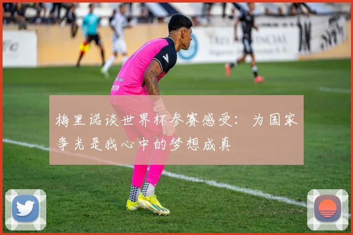 梅里诺谈世界杯参赛感受：为国家争光是我心中的梦想成真
