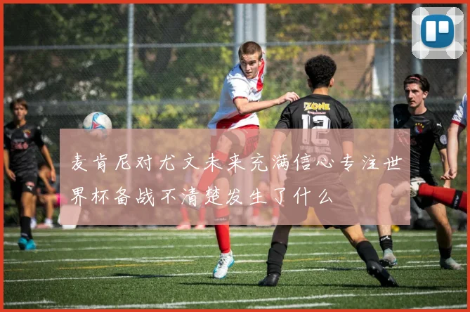麦肯尼对尤文未来充满信心专注世界杯备战不清楚发生了什么
