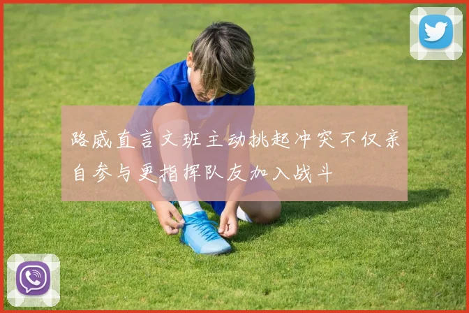路威直言文班主动挑起冲突不仅亲自参与更指挥队友加入战斗