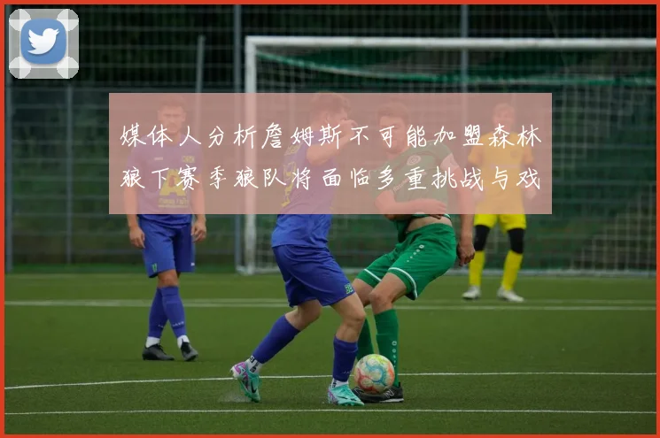 媒体人分析詹姆斯不可能加盟森林狼下赛季狼队将面临多重挑战与戏剧性事件