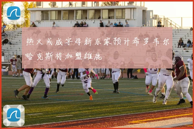 热火或成字母新东家预计希罗韦尔哈克斯将加盟雄鹿