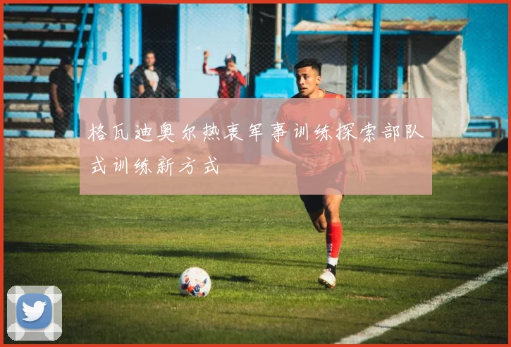 格瓦迪奥尔热衷军事训练探索部队式训练新方式