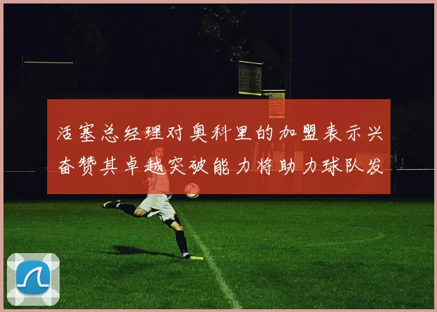 活塞总经理对奥科里的加盟表示兴奋赞其卓越突破能力将助力球队发展