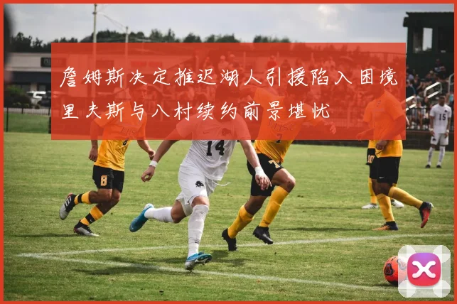 詹姆斯决定推迟湖人引援陷入困境里夫斯与八村续约前景堪忧