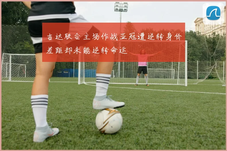 吉达联合主场作战亚冠遭逆转身价差距却未能逆转命运