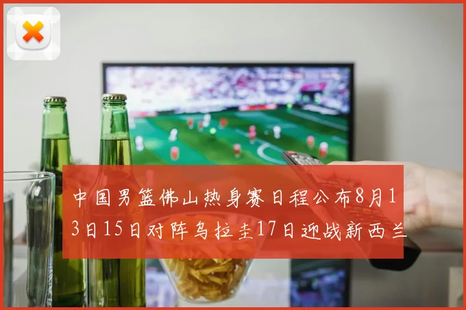 中国男篮佛山热身赛日程公布8月13日15日对阵乌拉圭17日迎战新西兰