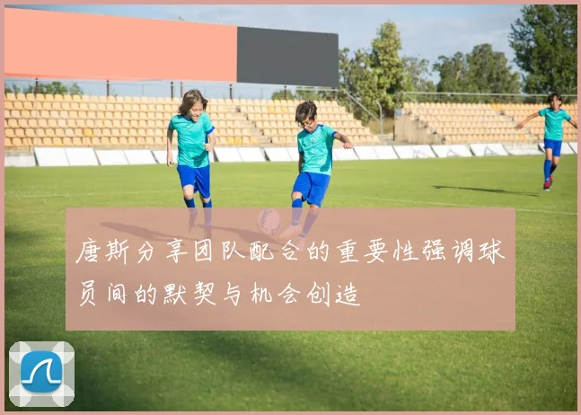 唐斯分享团队配合的重要性强调球员间的默契与机会创造