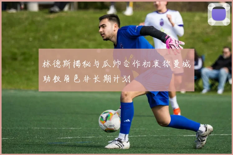 林德斯揭秘与瓜帅合作初衷称曼城助教角色非长期计划