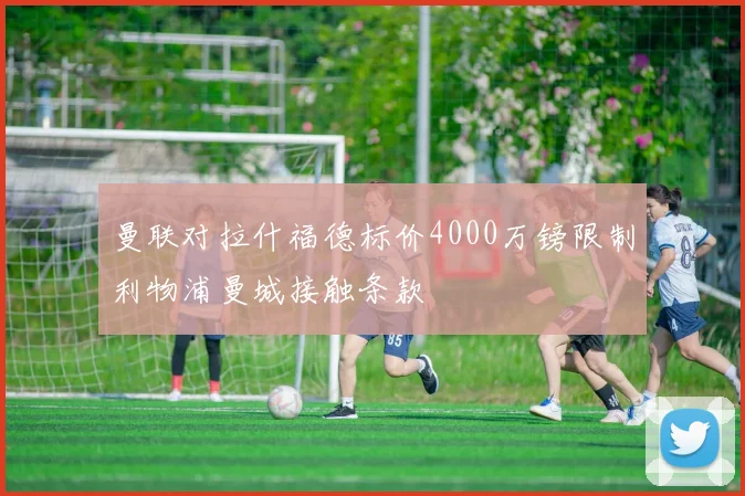 曼联对拉什福德标价4000万镑限制利物浦曼城接触条款