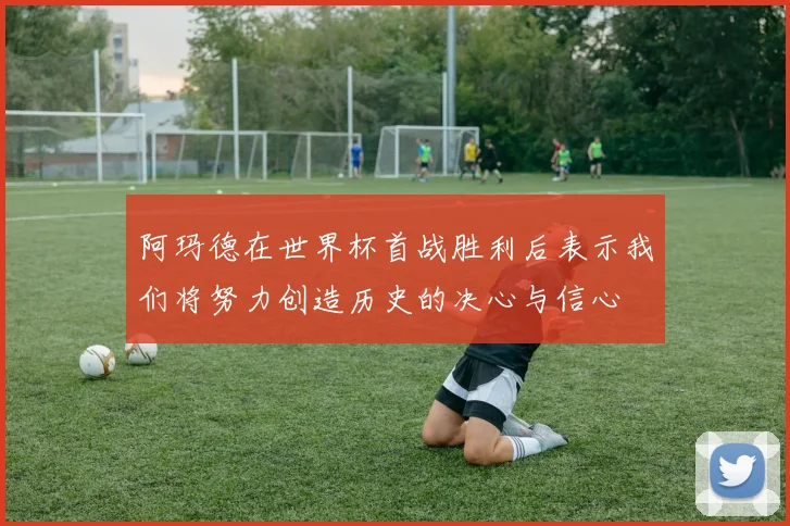 阿玛德在世界杯首战胜利后表示我们将努力创造历史的决心与信心