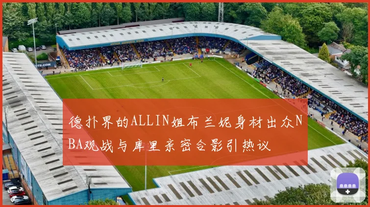 德扑界的ALLIN姐布兰妮身材出众NBA观战与库里亲密合影引热议
