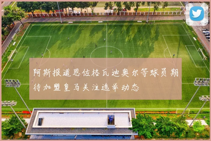 阿斯报道恩佐格瓦迪奥尔等球员期待加盟皇马关注选举动态