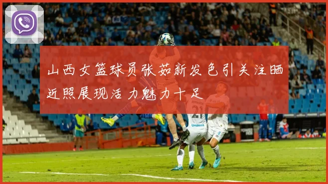 山西女篮球员张茹新发色引关注晒近照展现活力魅力十足