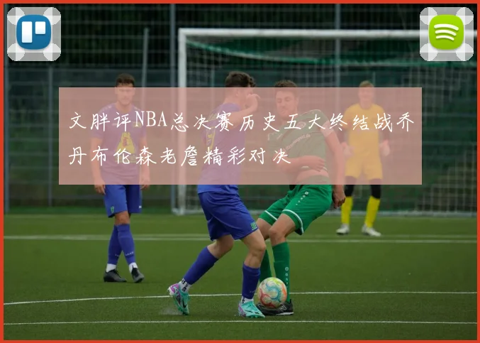 文胖评NBA总决赛历史五大终结战乔丹布伦森老詹精彩对决
