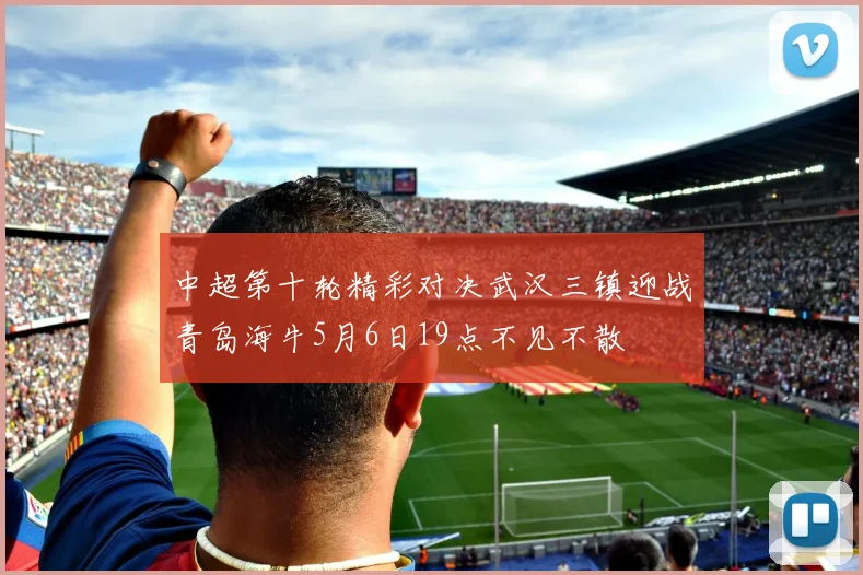 中超第十轮精彩对决武汉三镇迎战青岛海牛5月6日19点不见不散