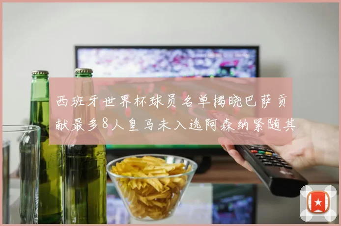 西班牙世界杯球员名单揭晓巴萨贡献最多8人皇马未入选阿森纳紧随其后3人并列第二